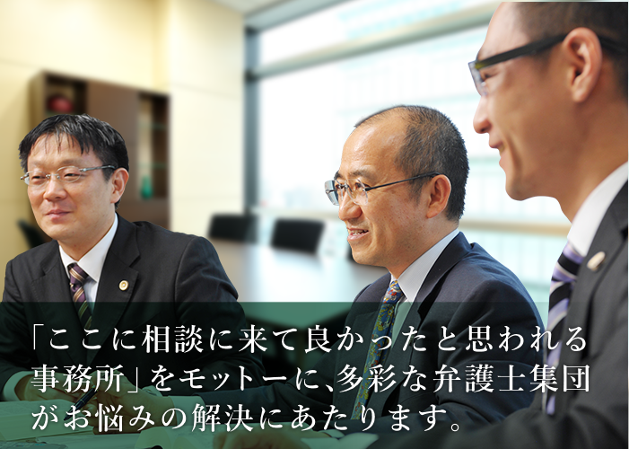 「ここに相談に来て良かったと思われる事務所」をモットーに、多彩な弁護士集団がお悩みの解決にあたります。～法律問題でのお悩みは、どんな些細なことでもお気軽にご相談下さい～